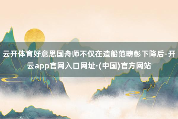 云开体育好意思国舟师不仅在造船范畴彰下降后-开云app官网入口网址·(中国)官方网站