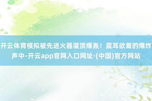开云体育模拟被先进火器灌顶爆轰!震耳欲聋的爆炸声中-开云app官网入口网址·(中国)官方网站