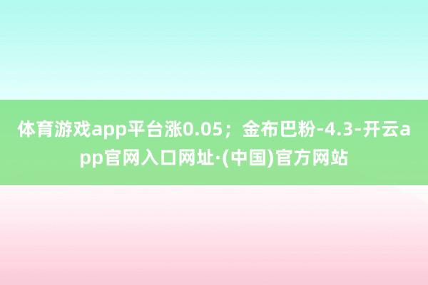 体育游戏app平台涨0.05；金布巴粉-4.3-开云app官网入口网址·(中国)官方网站
