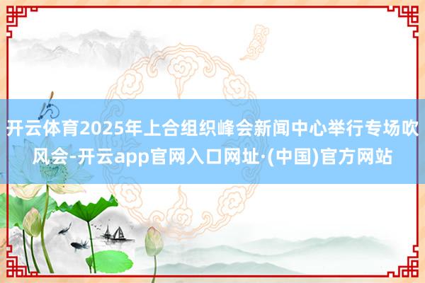 开云体育2025年上合组织峰会新闻中心举行专场吹风会-开云app官网入口网址·(中国)官方网站
