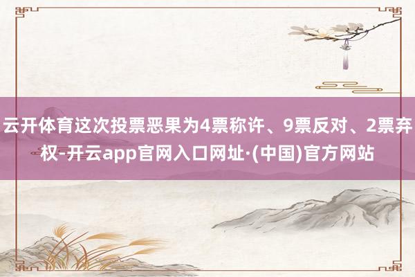 云开体育这次投票恶果为4票称许、9票反对、2票弃权-开云app官网入口网址·(中国)官方网站