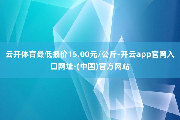 云开体育最低报价15.00元/公斤-开云app官网入口网址·(中国)官方网站