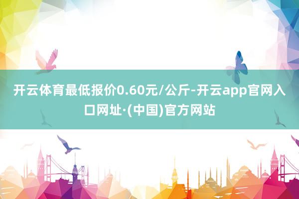 开云体育最低报价0.60元/公斤-开云app官网入口网址·(中国)官方网站