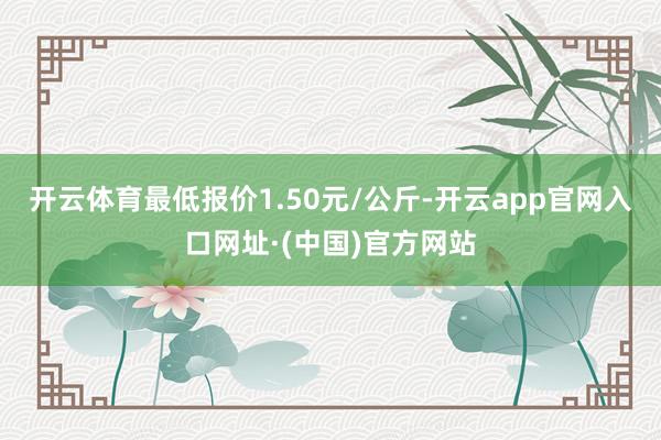 开云体育最低报价1.50元/公斤-开云app官网入口网址·(中国)官方网站