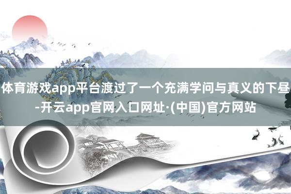 体育游戏app平台渡过了一个充满学问与真义的下昼-开云app官网入口网址·(中国)官方网站