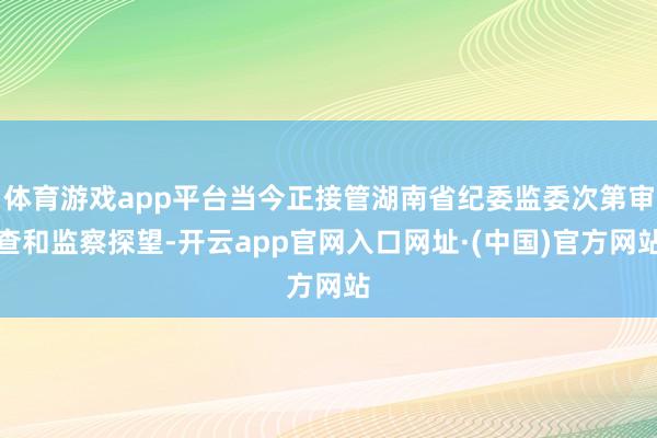 体育游戏app平台当今正接管湖南省纪委监委次第审查和监察探望-开云app官网入口网址·(中国)官方网站