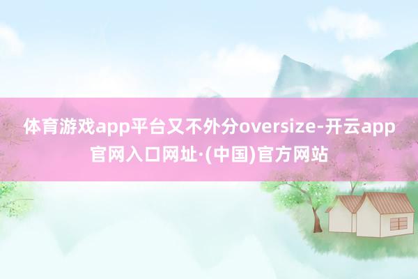体育游戏app平台又不外分oversize-开云app官网入口网址·(中国)官方网站