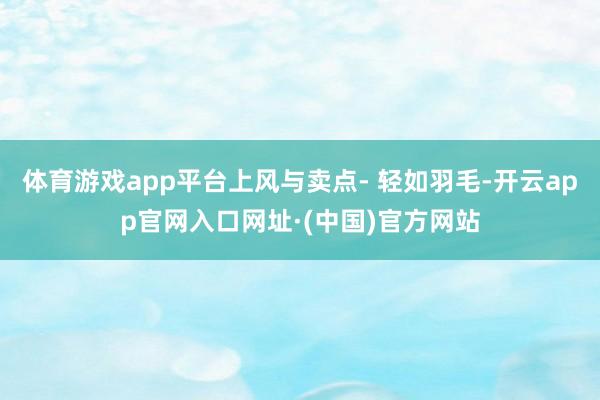 体育游戏app平台上风与卖点- 轻如羽毛-开云app官网入口网址·(中国)官方网站