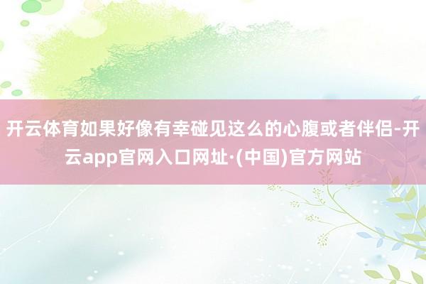开云体育如果好像有幸碰见这么的心腹或者伴侣-开云app官网入口网址·(中国)官方网站