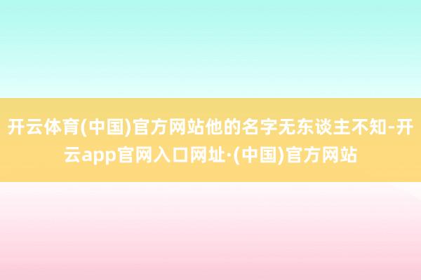 开云体育(中国)官方网站他的名字无东谈主不知-开云app官网入口网址·(中国)官方网站