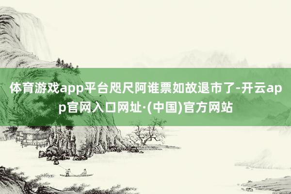 体育游戏app平台咫尺阿谁票如故退市了-开云app官网入口网址·(中国)官方网站