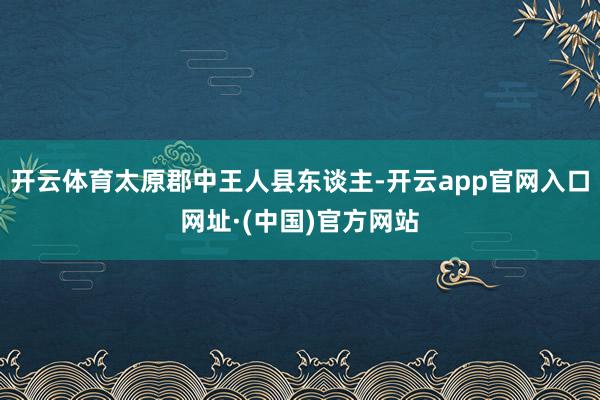 开云体育太原郡中王人县东谈主-开云app官网入口网址·(中国)官方网站