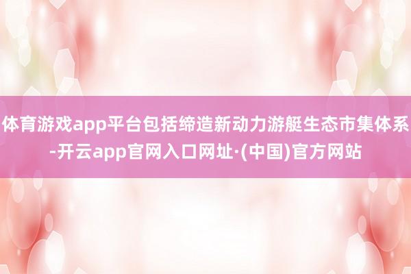 体育游戏app平台包括缔造新动力游艇生态市集体系-开云app官网入口网址·(中国)官方网站