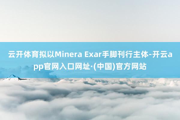 云开体育拟以Minera Exar手脚刊行主体-开云app官网入口网址·(中国)官方网站
