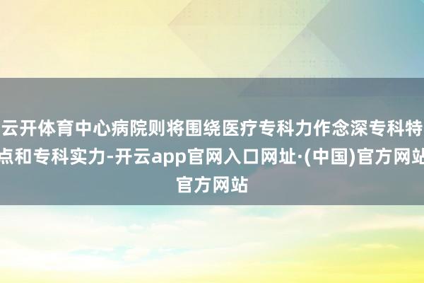 云开体育中心病院则将围绕医疗专科力作念深专科特点和专科实力-开云app官网入口网址·(中国)官方网站