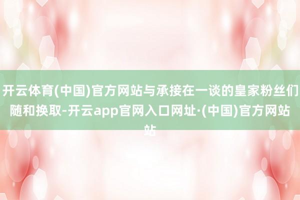 开云体育(中国)官方网站与承接在一谈的皇家粉丝们随和换取-开云app官网入口网址·(中国)官方网站
