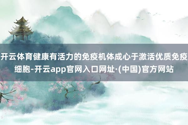 开云体育健康有活力的免疫机体成心于激活优质免疫细胞-开云app官网入口网址·(中国)官方网站