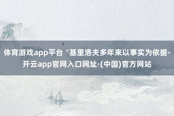体育游戏app平台“基里洛夫多年来以事实为依据-开云app官网入口网址·(中国)官方网站