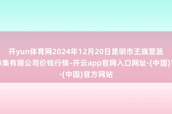开yun体育网2024年12月20日昆明市王旗营蔬菜批发市集有限公司价钱行情-开云app官网入口网址·(中国)官方网站
