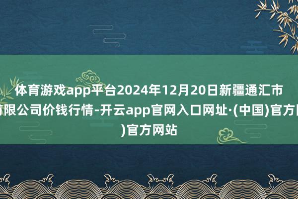 体育游戏app平台2024年12月20日新疆通汇市集有限公司价钱行情-开云app官网入口网址·(中国)官方网站