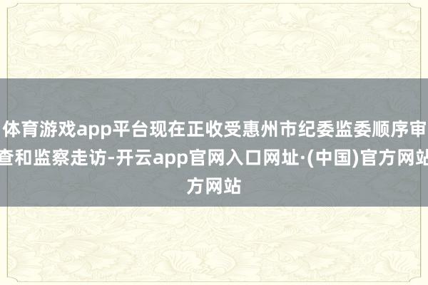 体育游戏app平台现在正收受惠州市纪委监委顺序审查和监察走访-开云app官网入口网址·(中国)官方网站
