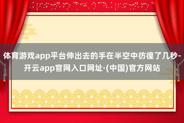体育游戏app平台伸出去的手在半空中彷徨了几秒-开云app官网入口网址·(中国)官方网站