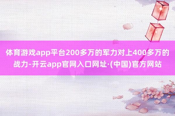 体育游戏app平台200多万的军力对上400多万的战力-开云app官网入口网址·(中国)官方网站