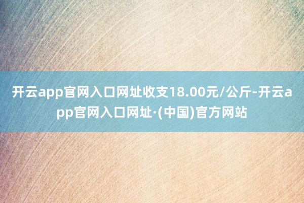 开云app官网入口网址收支18.00元/公斤-开云app官网入口网址·(中国)官方网站
