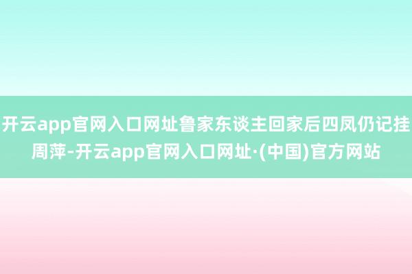 开云app官网入口网址鲁家东谈主回家后四凤仍记挂周萍-开云app官网入口网址·(中国)官方网站