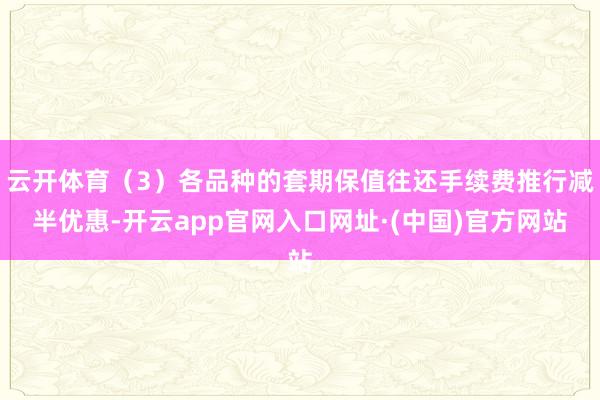 云开体育（3）各品种的套期保值往还手续费推行减半优惠-开云app官网入口网址·(中国)官方网站