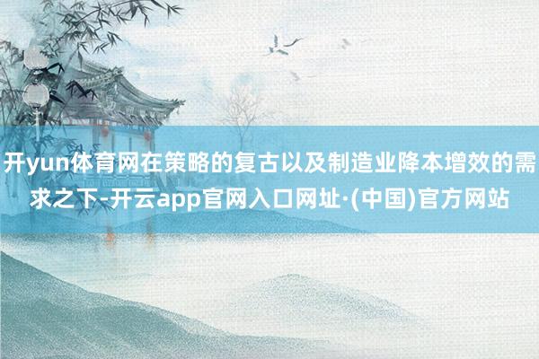 开yun体育网在策略的复古以及制造业降本增效的需求之下-开云app官网入口网址·(中国)官方网站