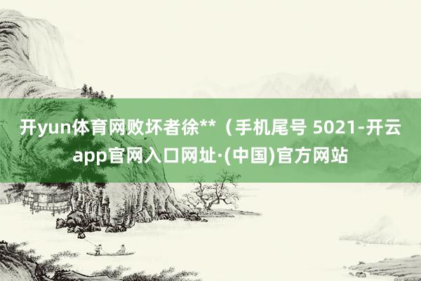 开yun体育网败坏者徐**(手机尾号 5021-开云app官网入口网址·(中国)官方网站