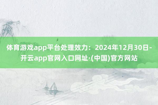 体育游戏app平台处理效力:2024年12月30日-开云app官网入口网址·(中国)官方网站