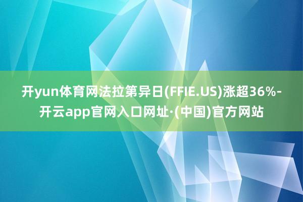 开yun体育网法拉第异日(FFIE.US)涨超36%-开云app官网入口网址·(中国)官方网站