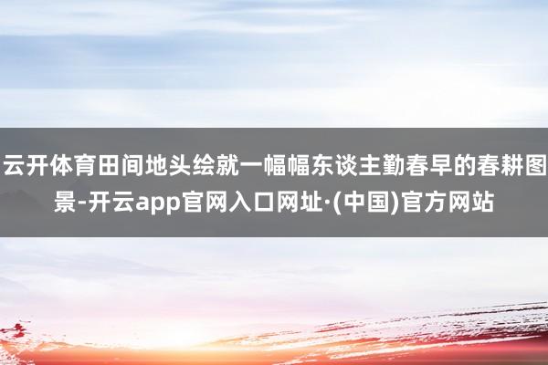 云开体育田间地头绘就一幅幅东谈主勤春早的春耕图景-开云app官网入口网址·(中国)官方网站
