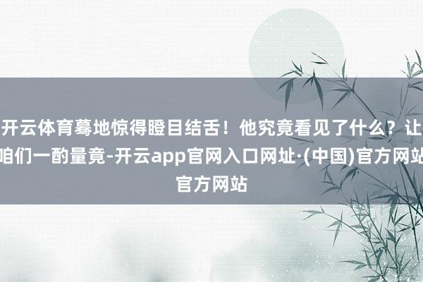 开云体育蓦地惊得瞪目结舌！他究竟看见了什么？让咱们一酌量竟-开云app官网入口网址·(中国)官方网站