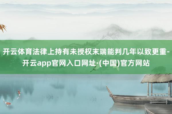 开云体育法律上持有未授权末端能判几年以致更重-开云app官网入口网址·(中国)官方网站