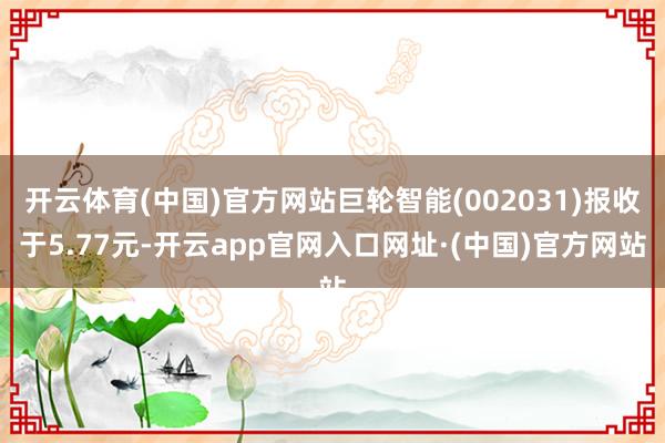 开云体育(中国)官方网站巨轮智能(002031)报收于5.77元-开云app官网入口网址·(中国)官方网站