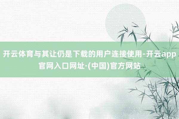 开云体育与其让仍是下载的用户连接使用-开云app官网入口网址·(中国)官方网站