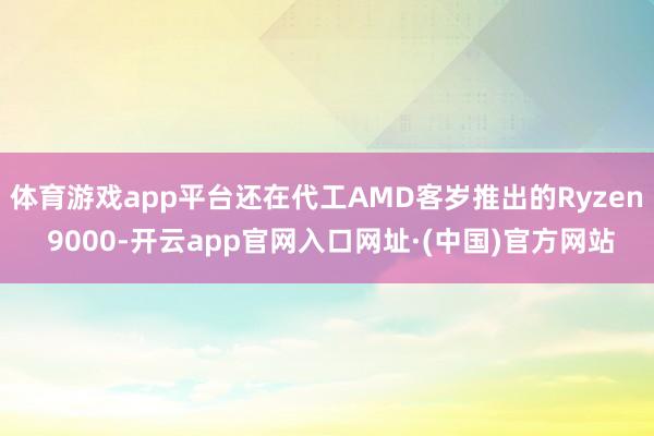 体育游戏app平台还在代工AMD客岁推出的Ryzen 9000-开云app官网入口网址·(中国)官方网站