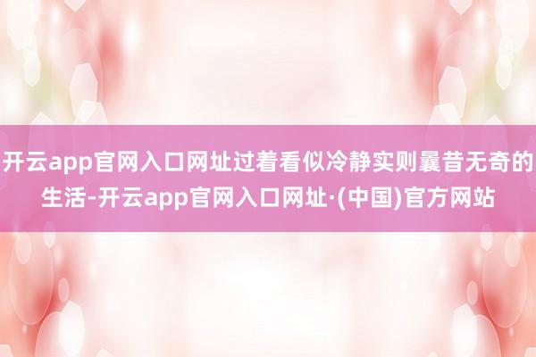 开云app官网入口网址过着看似冷静实则曩昔无奇的生活-开云app官网入口网址·(中国)官方网站