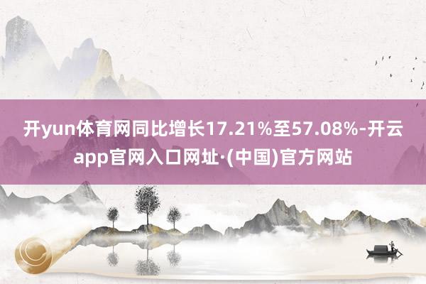 开yun体育网同比增长17.21%至57.08%-开云app官网入口网址·(中国)官方网站