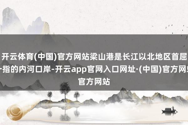 开云体育(中国)官方网站梁山港是长江以北地区首屈一指的内河口岸-开云app官网入口网址·(中国)官方网站