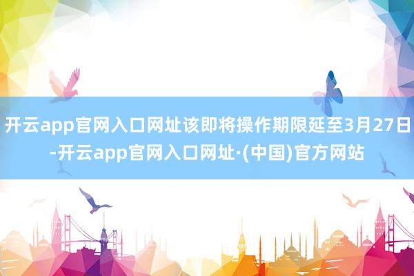 开云app官网入口网址该即将操作期限延至3月27日-开云app官网入口网址·(中国)官方网站