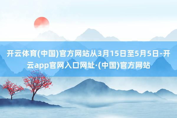 开云体育(中国)官方网站从3月15日至5月5日-开云app官网入口网址·(中国)官方网站