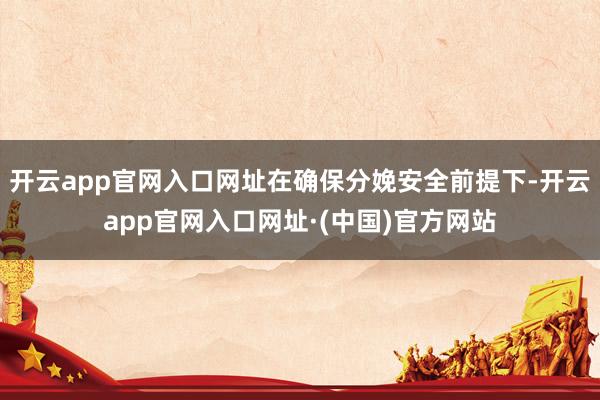 开云app官网入口网址在确保分娩安全前提下-开云app官网入口网址·(中国)官方网站