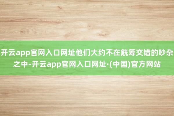 开云app官网入口网址他们大约不在觥筹交错的吵杂之中-开云app官网入口网址·(中国)官方网站