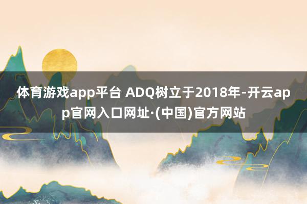 体育游戏app平台　　 ADQ树立于2018年-开云app官网入口网址·(中国)官方网站