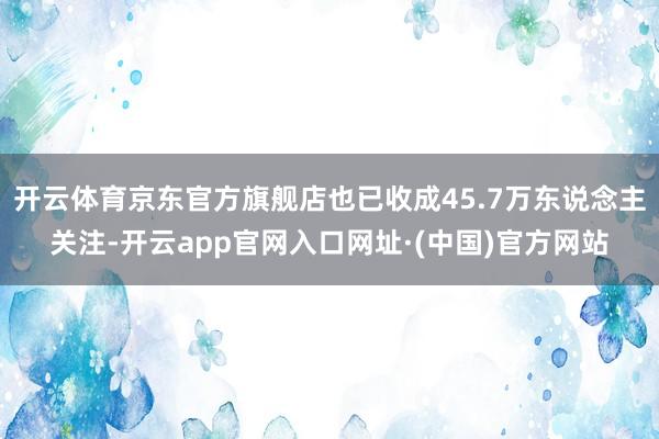 开云体育京东官方旗舰店也已收成45.7万东说念主关注-开云app官网入口网址·(中国)官方网站