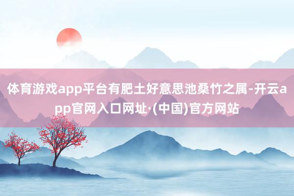 体育游戏app平台有肥土好意思池桑竹之属-开云app官网入口网址·(中国)官方网站